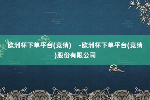 欧洲杯下单平台(竞猜)    -欧洲杯下单平台(竞猜)股份有限公司