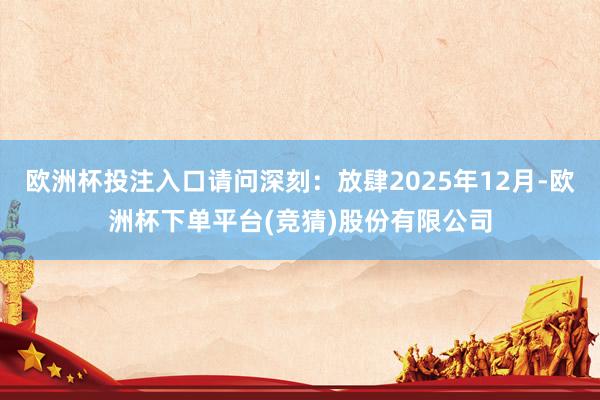 欧洲杯投注入口请问深刻：放肆2025年12月-欧洲杯下单平台(竞猜)股份有限公司