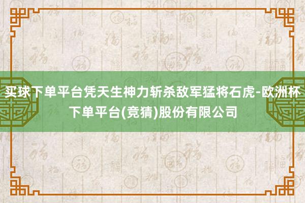 买球下单平台凭天生神力斩杀敌军猛将石虎-欧洲杯下单平台(竞猜)股份有限公司