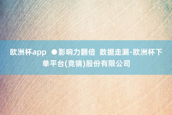 欧洲杯app  ●影响力翻倍  数据走漏-欧洲杯下单平台(竞猜)股份有限公司