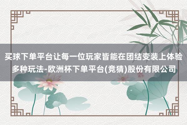 买球下单平台让每一位玩家皆能在团结变装上体验多种玩法-欧洲杯下单平台(竞猜)股份有限公司