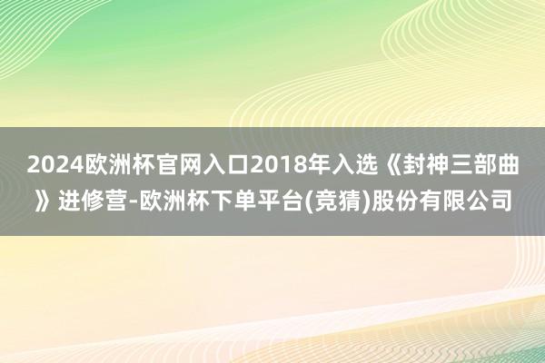 2024欧洲杯官网入口2018年入选《封神三部曲》进修营-欧洲杯下单平台(竞猜)股份有限公司