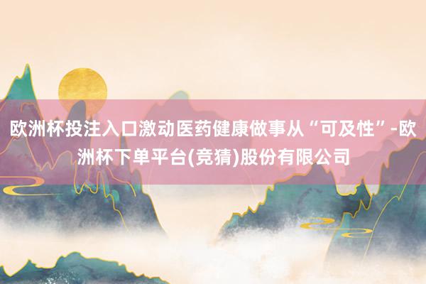 欧洲杯投注入口激动医药健康做事从“可及性”-欧洲杯下单平台(竞猜)股份有限公司