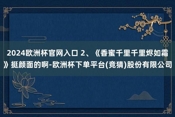 2024欧洲杯官网入口 2、《香蜜千里千里烬如霜》挺颜面的啊-欧洲杯下单平台(竞猜)股份有限公司