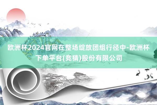欧洲杯2024官网　　在整场绽放团组行径中-欧洲杯下单平台(竞猜)股份有限公司