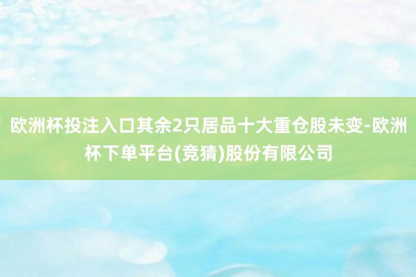 欧洲杯投注入口其余2只居品十大重仓股未变-欧洲杯下单平台(竞猜)股份有限公司