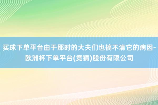 买球下单平台由于那时的大夫们也搞不清它的病因-欧洲杯下单平台(竞猜)股份有限公司