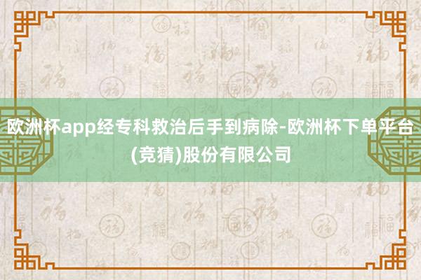 欧洲杯app经专科救治后手到病除-欧洲杯下单平台(竞猜)股份有限公司