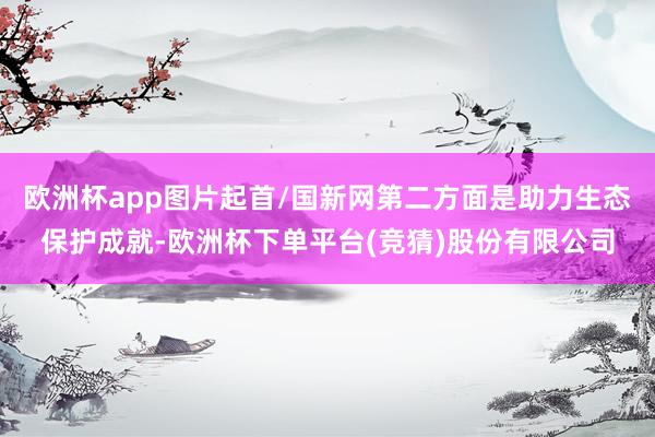 欧洲杯app图片起首/国新网第二方面是助力生态保护成就-欧洲杯下单平台(竞猜)股份有限公司