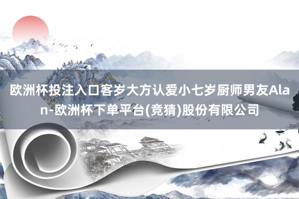 欧洲杯投注入口客岁大方认爱小七岁厨师男友Alan-欧洲杯下单平台(竞猜)股份有限公司