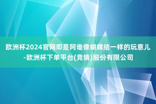 欧洲杯2024官网即是阿谁像蝴蝶结一样的玩意儿-欧洲杯下单平台(竞猜)股份有限公司