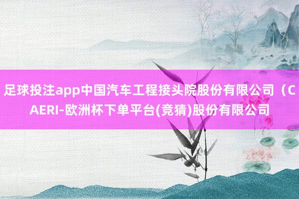 足球投注app中国汽车工程接头院股份有限公司（CAERI-欧洲杯下单平台(竞猜)股份有限公司