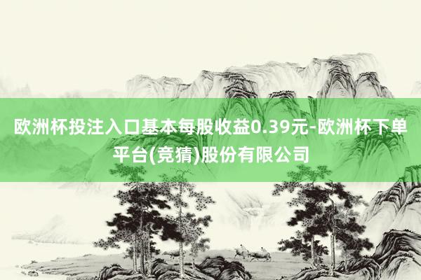 欧洲杯投注入口基本每股收益0.39元-欧洲杯下单平台(竞猜)股份有限公司