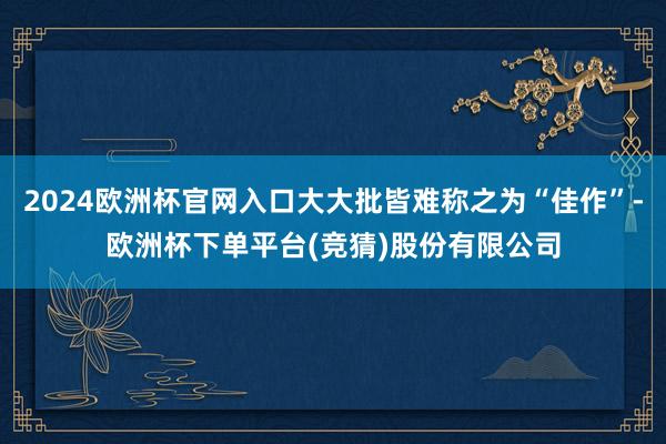 2024欧洲杯官网入口大大批皆难称之为“佳作”-欧洲杯下单平台(竞猜)股份有限公司