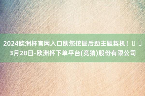 2024欧洲杯官网入口助您挖掘后劲主题契机！		3月28日-欧洲杯下单平台(竞猜)股份有限公司
