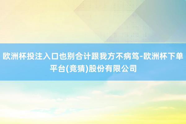 欧洲杯投注入口也别合计跟我方不病笃-欧洲杯下单平台(竞猜)股份有限公司