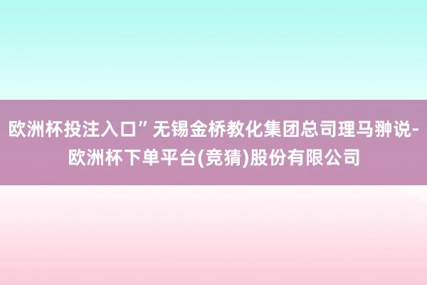 欧洲杯投注入口”无锡金桥教化集团总司理马翀说-欧洲杯下单平台(竞猜)股份有限公司