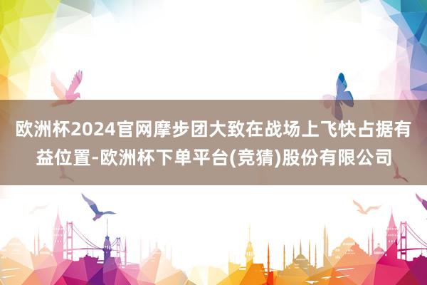 欧洲杯2024官网摩步团大致在战场上飞快占据有益位置-欧洲杯下单平台(竞猜)股份有限公司