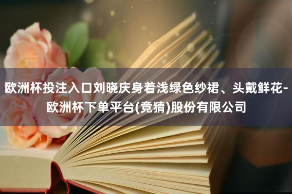 欧洲杯投注入口刘晓庆身着浅绿色纱裙、头戴鲜花-欧洲杯下单平台(竞猜)股份有限公司