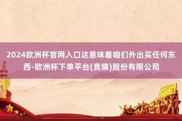 2024欧洲杯官网入口这意味着咱们外出买任何东西-欧洲杯下单平台(竞猜)股份有限公司