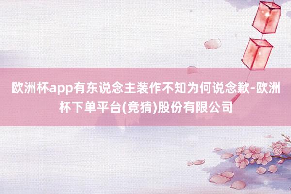 欧洲杯app有东说念主装作不知为何说念歉-欧洲杯下单平台(竞猜)股份有限公司