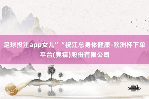 足球投注app女儿”“祝江总身体健康-欧洲杯下单平台(竞猜)股份有限公司