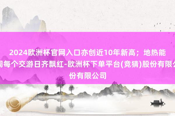 2024欧洲杯官网入口亦创近10年新高；地热能本周每个交游日齐飘红-欧洲杯下单平台(竞猜)股份有限公司