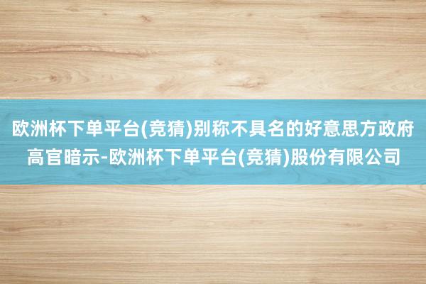欧洲杯下单平台(竞猜)别称不具名的好意思方政府高官暗示-欧洲杯下单平台(竞猜)股份有限公司