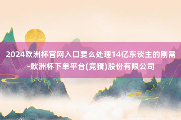 2024欧洲杯官网入口要么处理14亿东谈主的刚需-欧洲杯下单平台(竞猜)股份有限公司