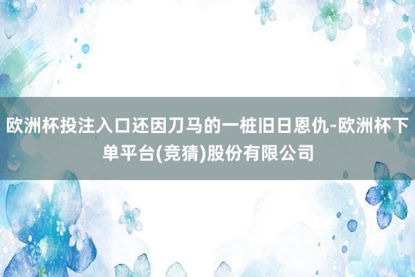 欧洲杯投注入口还因刀马的一桩旧日恩仇-欧洲杯下单平台(竞猜)股份有限公司