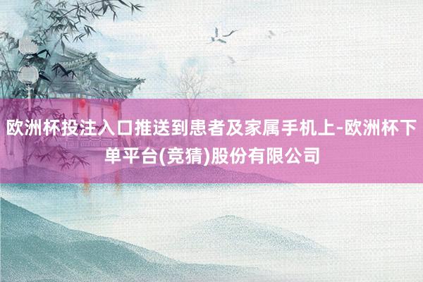 欧洲杯投注入口推送到患者及家属手机上-欧洲杯下单平台(竞猜)股份有限公司