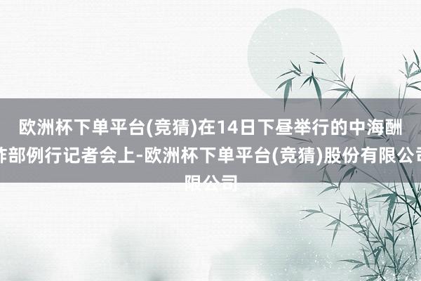 欧洲杯下单平台(竞猜)在14日下昼举行的中海酬酢部例行记者会上-欧洲杯下单平台(竞猜)股份有限公司