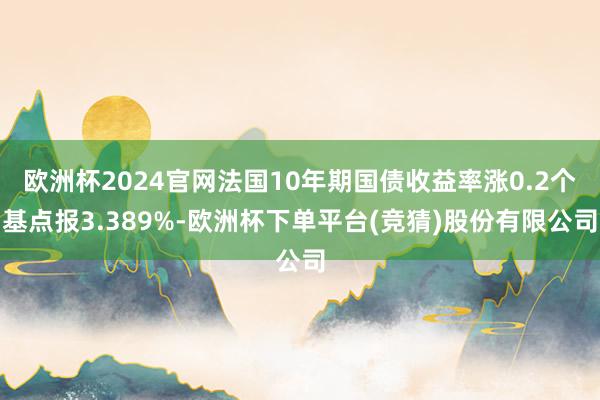 欧洲杯2024官网法国10年期国债收益率涨0.2个基点报3.389%-欧洲杯下单平台(竞猜)股份有限公司