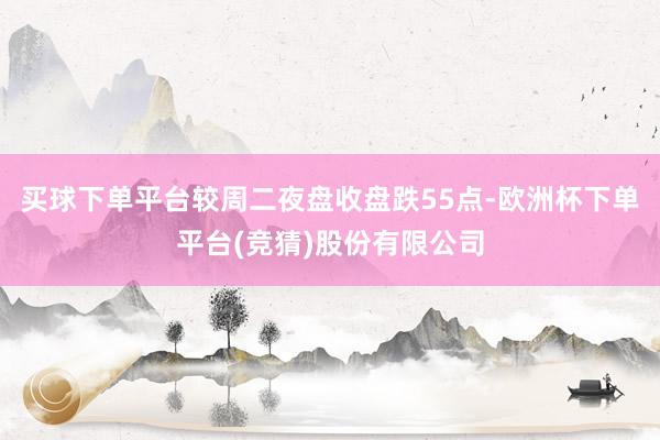 买球下单平台较周二夜盘收盘跌55点-欧洲杯下单平台(竞猜)股份有限公司