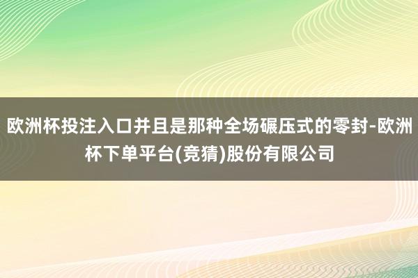 欧洲杯投注入口并且是那种全场碾压式的零封-欧洲杯下单平台(竞猜)股份有限公司