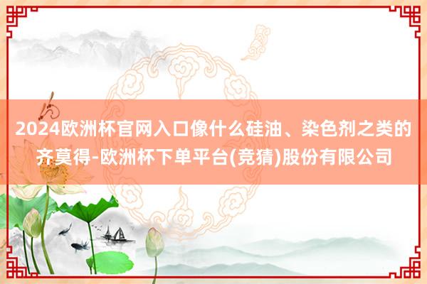 2024欧洲杯官网入口像什么硅油、染色剂之类的齐莫得-欧洲杯下单平台(竞猜)股份有限公司