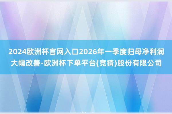 2024欧洲杯官网入口2026年一季度归母净利润大幅改善-欧洲杯下单平台(竞猜)股份有限公司