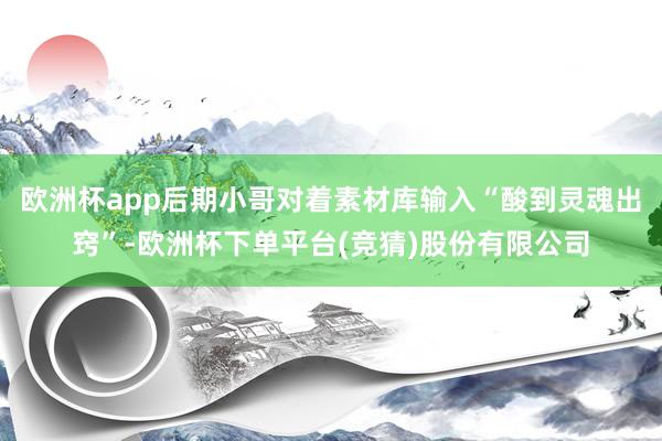 欧洲杯app后期小哥对着素材库输入“酸到灵魂出窍”-欧洲杯下单平台(竞猜)股份有限公司