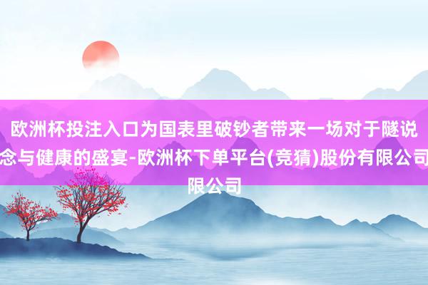 欧洲杯投注入口为国表里破钞者带来一场对于隧说念与健康的盛宴-欧洲杯下单平台(竞猜)股份有限公司