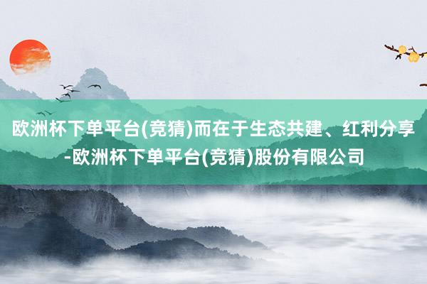 欧洲杯下单平台(竞猜)而在于生态共建、红利分享-欧洲杯下单平台(竞猜)股份有限公司