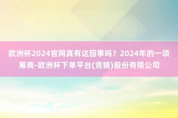 欧洲杯2024官网真有这回事吗？2024年的一项筹商-欧洲杯下单平台(竞猜)股份有限公司
