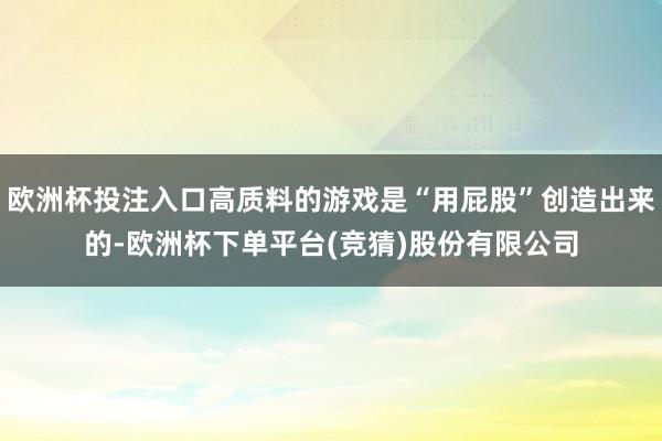 欧洲杯投注入口高质料的游戏是“用屁股”创造出来的-欧洲杯下单平台(竞猜)股份有限公司