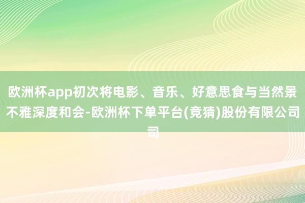 欧洲杯app初次将电影、音乐、好意思食与当然景不雅深度和会-欧洲杯下单平台(竞猜)股份有限公司