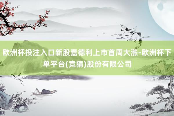 欧洲杯投注入口新股嘉德利上市首周大涨-欧洲杯下单平台(竞猜)股份有限公司