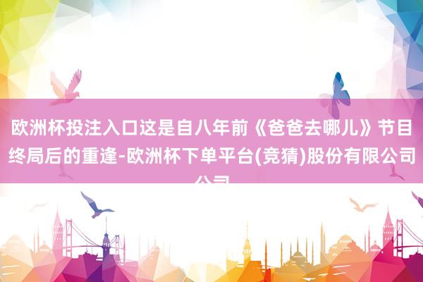 欧洲杯投注入口这是自八年前《爸爸去哪儿》节目终局后的重逢-欧洲杯下单平台(竞猜)股份有限公司