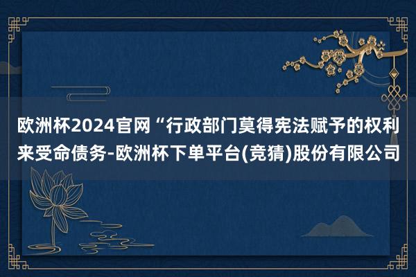 欧洲杯2024官网“行政部门莫得宪法赋予的权利来受命债务-欧洲杯下单平台(竞猜)股份有限公司