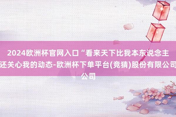 2024欧洲杯官网入口“看来天下比我本东说念主还关心我的动态-欧洲杯下单平台(竞猜)股份有限公司