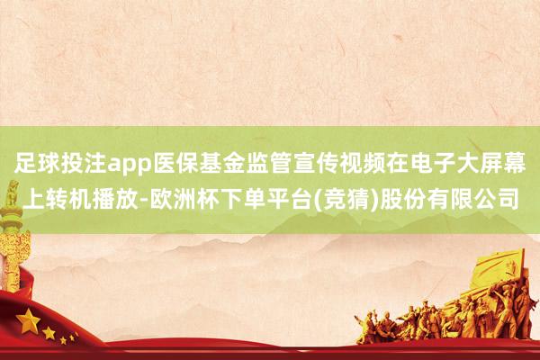 足球投注app医保基金监管宣传视频在电子大屏幕上转机播放-欧洲杯下单平台(竞猜)股份有限公司