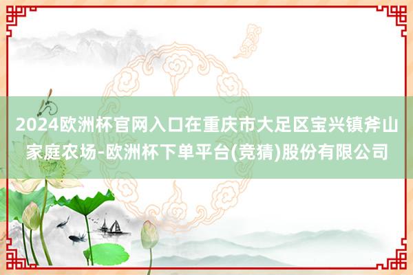2024欧洲杯官网入口在重庆市大足区宝兴镇斧山家庭农场-欧洲杯下单平台(竞猜)股份有限公司