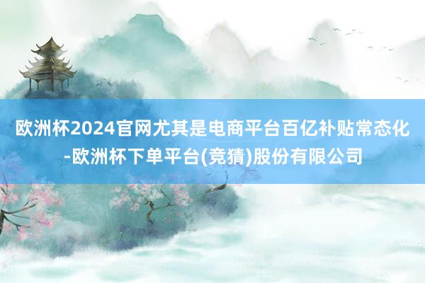 欧洲杯2024官网尤其是电商平台百亿补贴常态化-欧洲杯下单平台(竞猜)股份有限公司